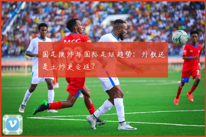 国足换帅与国际足坛趋势:外教还是土帅更合适?