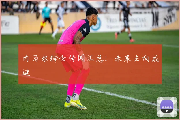内马尔转会传闻汇总：未来去向成谜