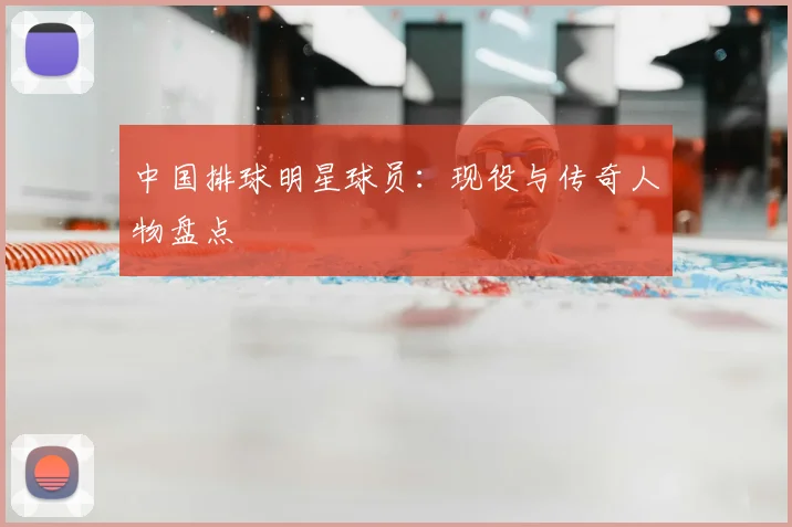 中国排球明星球员:现役与传奇人物盘点