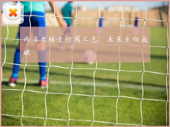 内马尔转会传闻汇总:未来去向成谜