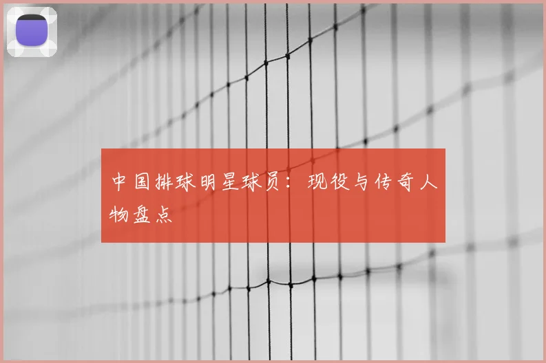 中国排球明星球员：现役与传奇人物盘点