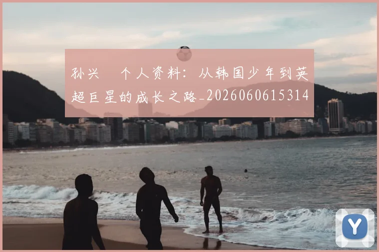 孙兴慜个人资料:从韩国少年到英超巨星的成长之路_20260606153142