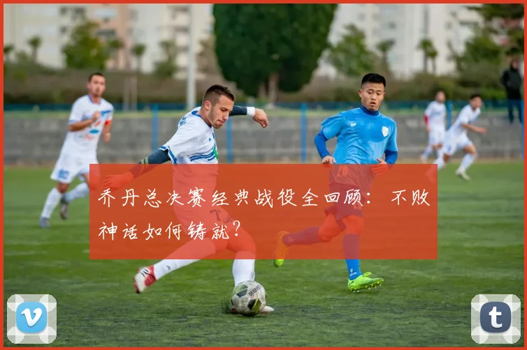 乔丹总决赛经典战役全回顾：不败神话如何铸就？