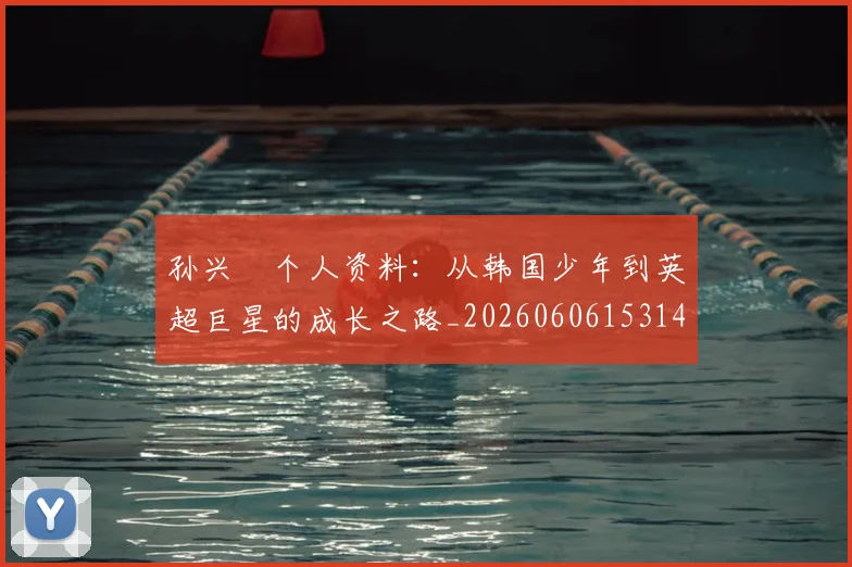 孙兴慜个人资料：从韩国少年到英超巨星的成长之路_20260606153142