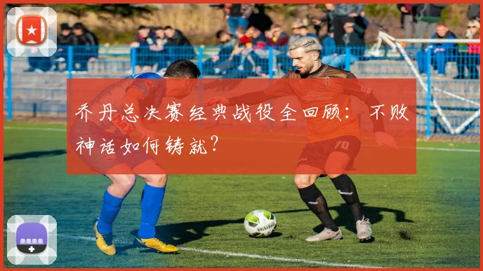 乔丹总决赛经典战役全回顾:不败神话如何铸就?