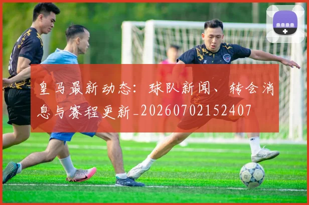 皇马最新动态:球队新闻、转会消息与赛程更新_20260702152407